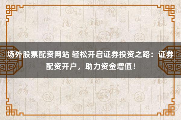 场外股票配资网站 轻松开启证券投资之路：证券配资开户，助力资金增值！