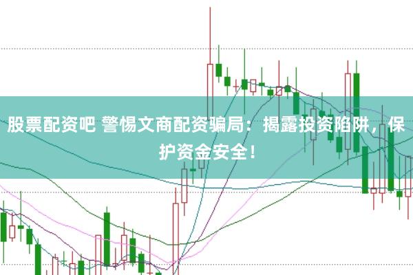 股票配资吧 警惕文商配资骗局：揭露投资陷阱，保护资金安全！