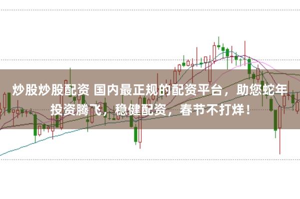 炒股炒股配资 国内最正规的配资平台，助您蛇年投资腾飞，稳健配资，春节不打烊！