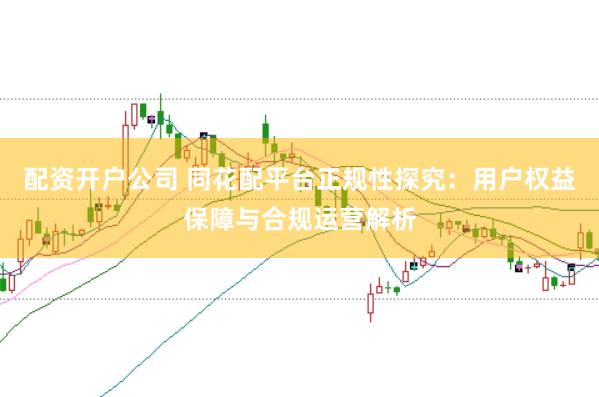 配资开户公司 同花配平台正规性探究：用户权益保障与合规运营解析