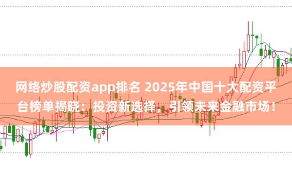 网络炒股配资app排名 2025年中国十大配资平台榜单揭晓：投资新选择，引领未来金融市场！