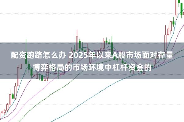 配资跑路怎么办 2025年以来A股市场面对存量博弈格局的市场环境中杠杆资金的
