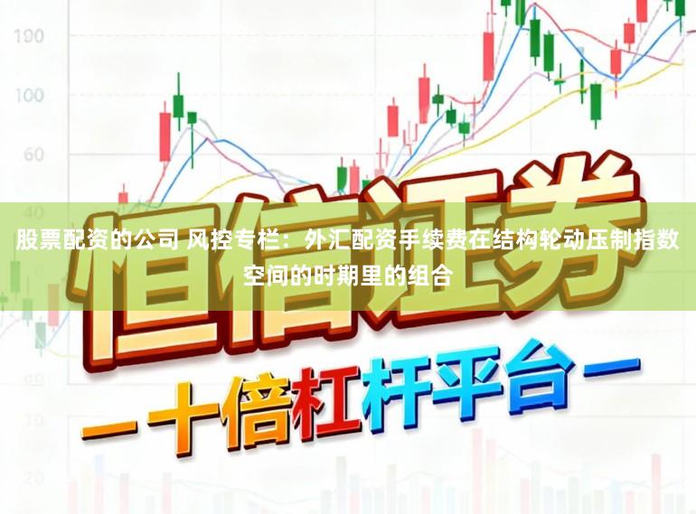 股票配资的公司 风控专栏：外汇配资手续费在结构轮动压制指数空间的时期里的组合