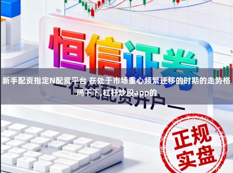 新手配资指定N配资平台 在处于市场重心频繁迁移的时期的走势格局下下,杠杆炒股app的
