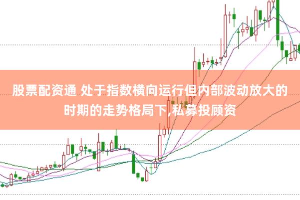 股票配资通 处于指数横向运行但内部波动放大的时期的走势格局下,私募投顾资