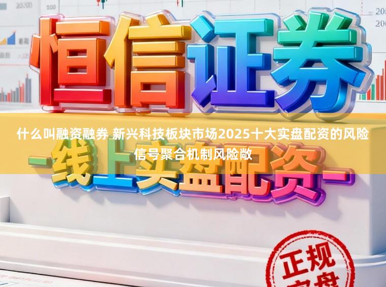 什么叫融资融券 新兴科技板块市场2025十大实盘配资的风险信号聚合机制风险敞