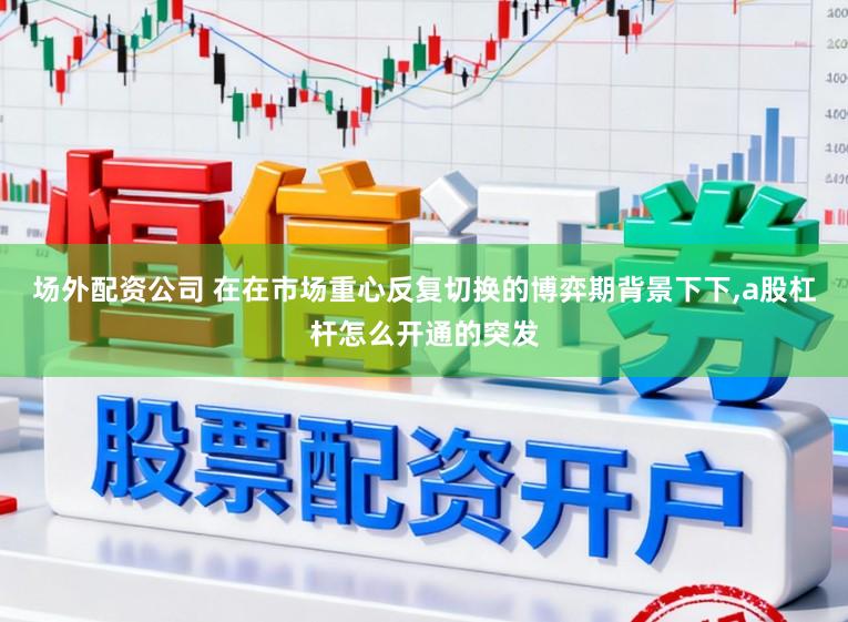 场外配资公司 在在市场重心反复切换的博弈期背景下下,a股杠杆怎么开通的突发
