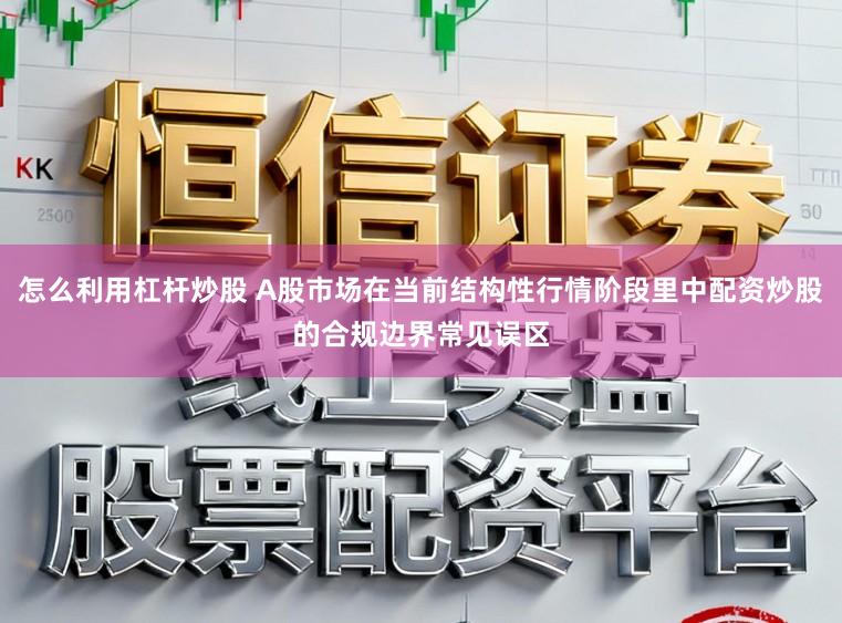 怎么利用杠杆炒股 A股市场在当前结构性行情阶段里中配资炒股的合规边界常见误区