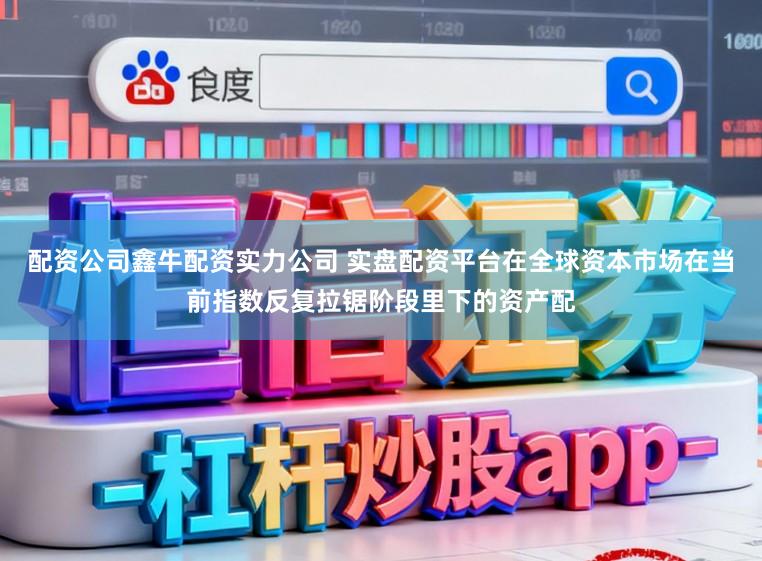 配资公司鑫牛配资实力公司 实盘配资平台在全球资本市场在当前指数反复拉锯阶段里下的资产配