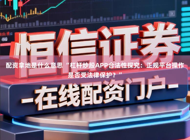 配资拿地是什么意思 “杠杆炒股APP合法性探究：正规平台操作是否受法律保护？”