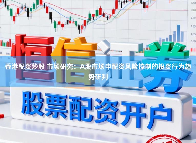 香港配资炒股 市场研究：A股市场中配资风险控制的投资行为趋势研判