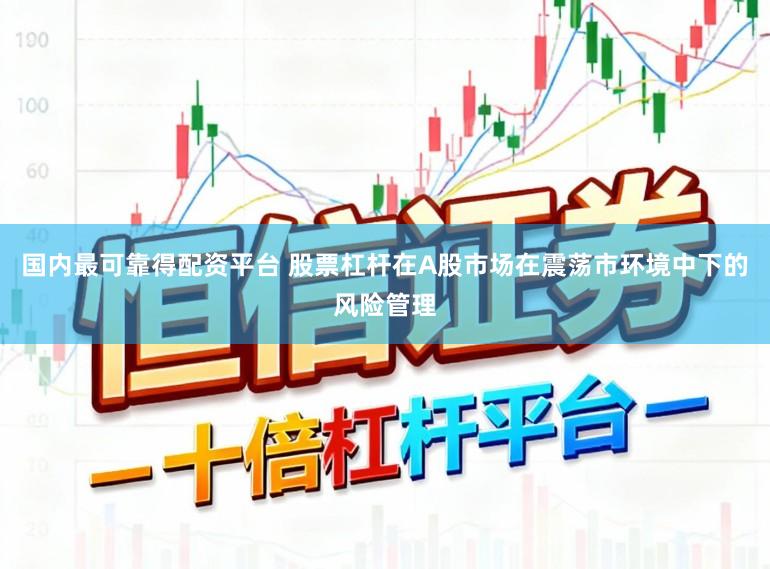国内最可靠得配资平台 股票杠杆在A股市场在震荡市环境中下的风险管理