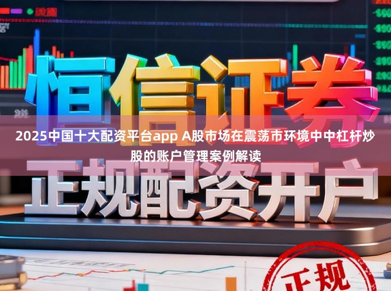 2025中国十大配资平台app A股市场在震荡市环境中中杠杆炒股的账户管理案例解读